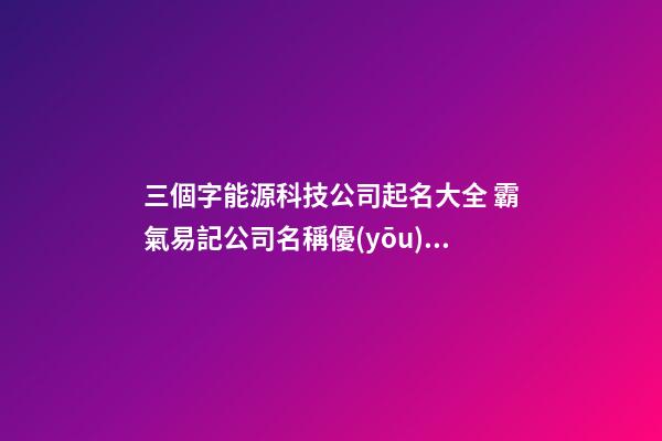 三個字能源科技公司起名大全 霸氣易記公司名稱優(yōu)選,起名之家-第1張-公司起名-玄機派